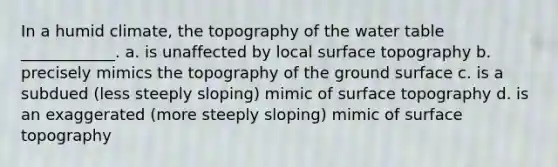 In a humid climate, the topography of the water table ____________. a. is unaffected by local surface topography b. precisely mimics the topography of the ground surface c. is a subdued (less steeply sloping) mimic of surface topography d. is an exaggerated (more steeply sloping) mimic of surface topography