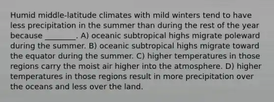 Humid middle-latitude climates with mild winters tend to have less precipitation in the summer than during the rest of the year because ________. A) oceanic subtropical highs migrate poleward during the summer. B) oceanic subtropical highs migrate toward the equator during the summer. C) higher temperatures in those regions carry the moist air higher into the atmosphere. D) higher temperatures in those regions result in more precipitation over the oceans and less over the land.