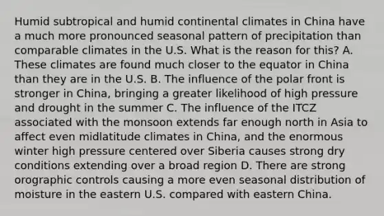 Humid subtropical and humid continental climates in China have a much more pronounced seasonal pattern of precipitation than comparable climates in the U.S. What is the reason for this? A. These climates are found much closer to the equator in China than they are in the U.S. B. The influence of the polar front is stronger in China, bringing a greater likelihood of high pressure and drought in the summer C. The influence of the ITCZ associated with the monsoon extends far enough north in Asia to affect even midlatitude climates in China, and the enormous winter high pressure centered over Siberia causes strong dry conditions extending over a broad region D. There are strong orographic controls causing a more even seasonal distribution of moisture in the eastern U.S. compared with eastern China.