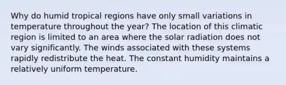 Why do humid tropical regions have only small variations in temperature throughout the year? The location of this climatic region is limited to an area where the solar radiation does not vary significantly. The winds associated with these systems rapidly redistribute the heat. The constant humidity maintains a relatively uniform temperature.