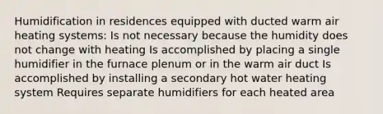 Humidification in residences equipped with ducted warm air heating systems: Is not necessary because the humidity does not change with heating Is accomplished by placing a single humidifier in the furnace plenum or in the warm air duct Is accomplished by installing a secondary hot water heating system Requires separate humidifiers for each heated area