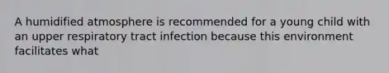 A humidified atmosphere is recommended for a young child with an upper respiratory tract infection because this environment facilitates what