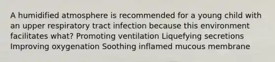 A humidified atmosphere is recommended for a young child with an upper respiratory tract infection because this environment facilitates what? Promoting ventilation Liquefying secretions Improving oxygenation Soothing inflamed mucous membrane