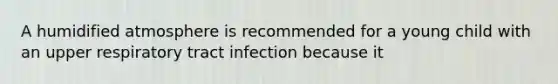 A humidified atmosphere is recommended for a young child with an upper respiratory tract infection because it