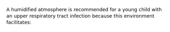 A humidified atmosphere is recommended for a young child with an upper respiratory tract infection because this environment facilitates: