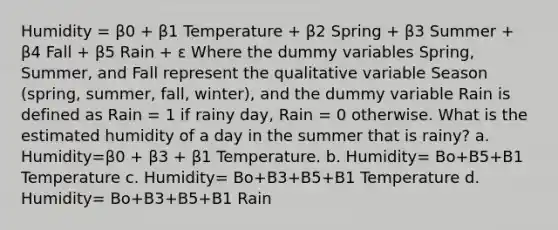 Humidity = β0 + β1 Temperature + β2 Spring + β3 Summer + β4 Fall + β5 Rain + ε Where the dummy variables Spring, Summer, and Fall represent the qualitative variable Season (spring, summer, fall, winter), and the dummy variable Rain is defined as Rain = 1 if rainy day, Rain = 0 otherwise. What is the estimated humidity of a day in the summer that is rainy? a. Humidity=β0 + β3 + β1 Temperature. b. Humidity= Bo+B5+B1 Temperature c. Humidity= Bo+B3+B5+B1 Temperature d. Humidity= Bo+B3+B5+B1 Rain