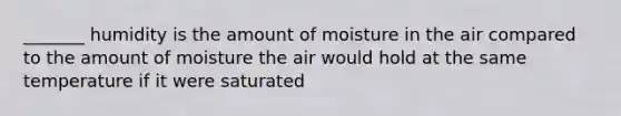 _______ humidity is the amount of moisture in the air compared to the amount of moisture the air would hold at the same temperature if it were saturated