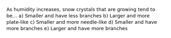 As humidity increases, snow crystals that are growing tend to be... a) Smaller and have less branches b) Larger and more plate-like c) Smaller and more needle-like d) Smaller and have more branches e) Larger and have more branches