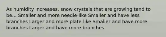 As humidity increases, snow crystals that are growing tend to be... Smaller and more needle-like Smaller and have less branches Larger and more plate-like Smaller and have more branches Larger and have more branches