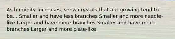 As humidity increases, snow crystals that are growing tend to be... Smaller and have less branches Smaller and more needle-like Larger and have more branches Smaller and have more branches Larger and more plate-like