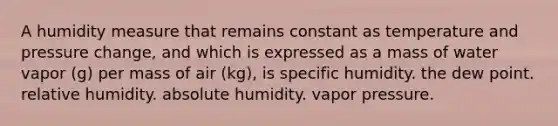 A humidity measure that remains constant as temperature and pressure change, and which is expressed as a mass of water vapor (g) per mass of air (kg), is specific humidity. the dew point. relative humidity. absolute humidity. vapor pressure.