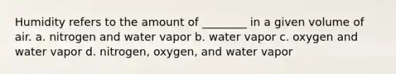 Humidity refers to the amount of ________ in a given volume of air. a. nitrogen and water vapor b. water vapor c. oxygen and water vapor d. nitrogen, oxygen, and water vapor