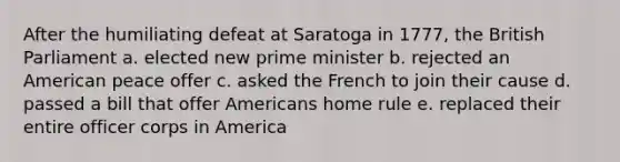 After the humiliating defeat at Saratoga in 1777, the British Parliament a. elected new prime minister b. rejected an American peace offer c. asked the French to join their cause d. passed a bill that offer Americans home rule e. replaced their entire officer corps in America