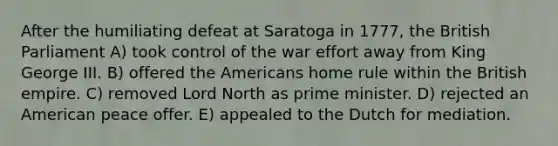 After the humiliating defeat at Saratoga in 1777, the British Parliament A) took control of the war effort away from King George III. B) offered the Americans home rule within the British empire. C) removed Lord North as prime minister. D) rejected an American peace offer. E) appealed to the Dutch for mediation.