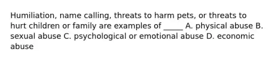 Humiliation, name calling, threats to harm pets, or threats to hurt children or family are examples of _____ A. physical abuse B. sexual abuse C. psychological or emotional abuse D. economic abuse