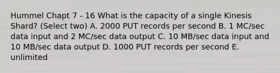 Hummel Chapt 7 - 16 What is the capacity of a single Kinesis Shard? (Select two) A. 2000 PUT records per second B. 1 MC/sec data input and 2 MC/sec data output C. 10 MB/sec data input and 10 MB/sec data output D. 1000 PUT records per second E. unlimited