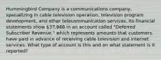 Hummingbird Company is a communications company, specializing in cable television operation, television program development, and other telecommunication services. Its financial statements show 37,666 in an account called "Deferred Subscriber Revenue," which represents amounts that customers have paid in advance of receiving cable television and internet services. What type of account is this and on what statement is it reported?