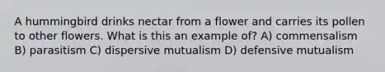 A hummingbird drinks nectar from a flower and carries its pollen to other flowers. What is this an example of? A) commensalism B) parasitism C) dispersive mutualism D) defensive mutualism
