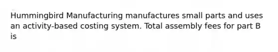 Hummingbird Manufacturing manufactures small parts and uses an activity-based costing system. Total assembly fees for part B is