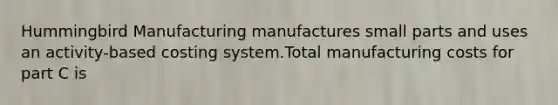 Hummingbird Manufacturing manufactures small parts and uses an activity-based costing system.Total manufacturing costs for part C is