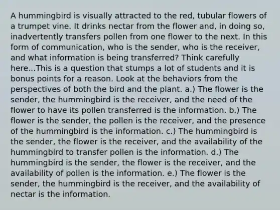 A hummingbird is visually attracted to the red, tubular flowers of a trumpet vine. It drinks nectar from the flower and, in doing so, inadvertently transfers pollen from one flower to the next. In this form of communication, who is the sender, who is the receiver, and what information is being transferred? Think carefully here...This is a question that stumps a lot of students and it is bonus points for a reason. Look at the behaviors from the perspectives of both the bird and the plant. a.) The flower is the sender, the hummingbird is the receiver, and the need of the flower to have its pollen transferred is the information. b.) The flower is the sender, the pollen is the receiver, and the presence of the hummingbird is the information. c.) The hummingbird is the sender, the flower is the receiver, and the availability of the hummingbird to transfer pollen is the information. d.) The hummingbird is the sender, the flower is the receiver, and the availability of pollen is the information. e.) The flower is the sender, the hummingbird is the receiver, and the availability of nectar is the information.