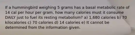 If a hummingbird weighing 5 grams has a basal metabolic rate of 14 cal per hour per gram, how many calories must it consume DAILY just to fuel its resting metabolism? a) 1,680 calories b) 70 kilocalories c) 70 calories d) 14 calories e) It cannot be determined from the information given.