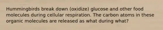 Hummingbirds break down (oxidize) glucose and other food molecules during cellular respiration. The carbon atoms in these organic molecules are released as what during what?