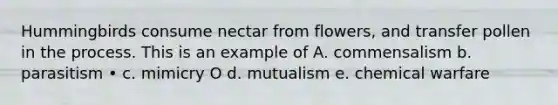 Hummingbirds consume nectar from flowers, and transfer pollen in the process. This is an example of A. commensalism b. parasitism • c. mimicry O d. mutualism e. chemical warfare