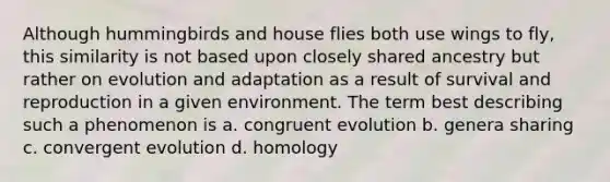 Although hummingbirds and house flies both use wings to fly, this similarity is not based upon closely shared ancestry but rather on evolution and adaptation as a result of survival and reproduction in a given environment. The term best describing such a phenomenon is a. congruent evolution b. genera sharing c. convergent evolution d. homology