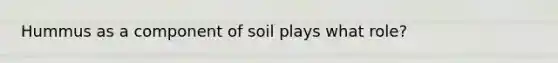 Hummus as a component of soil plays what role?