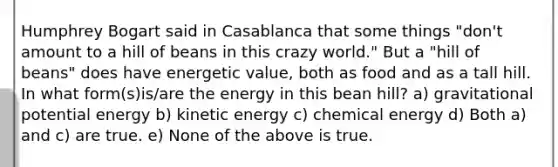 Humphrey Bogart said in Casablanca that some things "don't amount to a hill of beans in this crazy world." But a "hill of beans" does have energetic value, both as food and as a tall hill. In what form(s)is/are the energy in this bean hill? a) gravitational potential energy b) kinetic energy c) chemical energy d) Both a) and c) are true. e) None of the above is true.