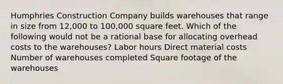 Humphries Construction Company builds warehouses that range in size from 12,000 to 100,000 square feet. Which of the following would not be a rational base for allocating overhead costs to the warehouses? Labor hours Direct material costs Number of warehouses completed Square footage of the warehouses