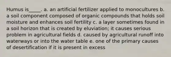 Humus is_____. a. an artificial fertilizer applied to monocultures b. a soil component composed of organic compounds that holds soil moisture and enhances soil fertility c. a layer sometimes found in a soil horizon that is created by eluviation; it causes serious problem in agricultural fields d. caused by agricultural runoff into waterways or into the water table e. one of the primary causes of desertification if it is present in excess