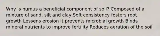 Why is humus a beneficial component of soil? Composed of a mixture of sand, silt and clay Soft consistency fosters root growth Lessens erosion It prevents microbial growth Binds mineral nutrients to improve fertility Reduces aeration of the soil