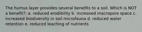 The humus layer provides several benefits to a soil. Which is NOT a benefit?: a. reduced erodibility b. increased macropore space c. increased biodiversity in soil microfauna d. reduced water retention e. reduced leaching of nutrients