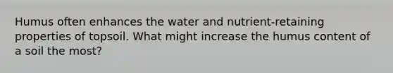 Humus often enhances the water and nutrient-retaining properties of topsoil. What might increase the humus content of a soil the most?