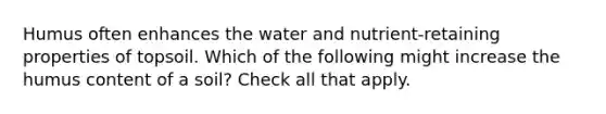 Humus often enhances the water and nutrient-retaining properties of topsoil. Which of the following might increase the humus content of a soil? Check all that apply.
