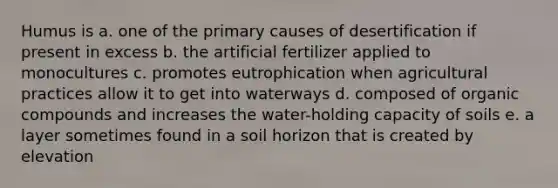 Humus is a. one of the primary causes of desertification if present in excess b. the artificial fertilizer applied to monocultures c. promotes eutrophication when agricultural practices allow it to get into waterways d. composed of organic compounds and increases the water-holding capacity of soils e. a layer sometimes found in a soil horizon that is created by elevation