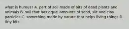 what is humus? A. part of soil made of bits of dead plants and animals B. soil that has equal amounts of sand, silt and clay particles C. something made by nature that helps living things D. tiny bits