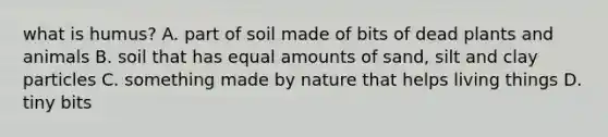 what is humus? A. part of soil made of bits of dead plants and animals B. soil that has equal amounts of sand, silt and clay particles C. something made by nature that helps living things D. tiny bits