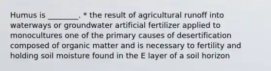 Humus is ________. * the result of agricultural runoff into waterways or groundwater artificial fertilizer applied to monocultures one of the primary causes of desertification composed of organic matter and is necessary to fertility and holding soil moisture found in the E layer of a soil horizon