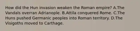 How did the Hun invasion weaken the Roman empire? A.The Vandals overran Adrianople. B.Attila conquered Rome. C.The Huns pushed Germanic peoples into Roman territory. D.The Visigoths moved to Carthage.