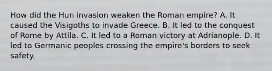 How did the Hun invasion weaken the Roman empire? A. It caused the Visigoths to invade Greece. B. It led to the conquest of Rome by Attila. C. It led to a Roman victory at Adrianople. D. It led to Germanic peoples crossing the empire's borders to seek safety.