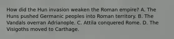 How did the Hun invasion weaken the Roman empire? A. The Huns pushed Germanic peoples into Roman territory. B. The Vandals overran Adrianople. C. Attila conquered Rome. D. The Visigoths moved to Carthage.