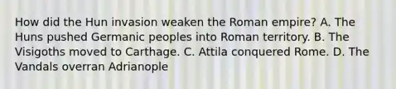 How did the Hun invasion weaken the Roman empire? A. The Huns pushed Germanic peoples into Roman territory. B. The Visigoths moved to Carthage. C. Attila conquered Rome. D. The Vandals overran Adrianople