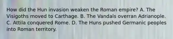 How did the Hun invasion weaken the Roman empire? A. The Visigoths moved to Carthage. B. The Vandals overran Adrianople. C. Attila conquered Rome. D. The Huns pushed Germanic peoples into Roman territory.