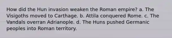 How did the Hun invasion weaken the Roman empire? a. The Visigoths moved to Carthage. b. Attila conquered Rome. c. The Vandals overran Adrianople. d. The Huns pushed Germanic peoples into Roman territory.