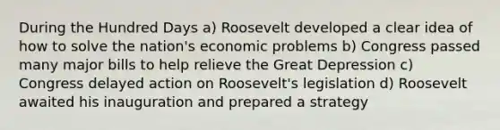 During the Hundred Days a) Roosevelt developed a clear idea of how to solve the nation's economic problems b) Congress passed many major bills to help relieve the Great Depression c) Congress delayed action on Roosevelt's legislation d) Roosevelt awaited his inauguration and prepared a strategy