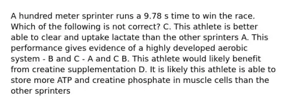 A hundred meter sprinter runs a 9.78 s time to win the race. Which of the following is not correct? C. This athlete is better able to clear and uptake lactate than the other sprinters A. This performance gives evidence of a highly developed aerobic system - B and C - A and C B. This athlete would likely benefit from creatine supplementation D. It is likely this athlete is able to store more ATP and creatine phosphate in muscle cells than the other sprinters