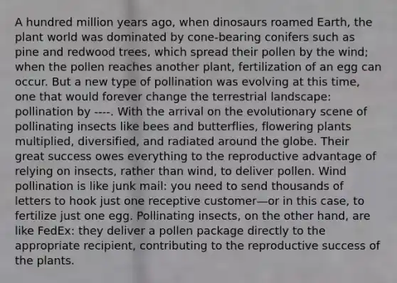 A hundred million years ago, when dinosaurs roamed Earth, the plant world was dominated by cone-bearing conifers such as pine and redwood trees, which spread their pollen by the wind; when the pollen reaches another plant, fertilization of an egg can occur. But a new type of pollination was evolving at this time, one that would forever change the terrestrial landscape: pollination by ----. With the arrival on the evolutionary scene of pollinating insects like bees and butterflies, flowering plants multiplied, diversified, and radiated around the globe. Their great success owes everything to the reproductive advantage of relying on insects, rather than wind, to deliver pollen. Wind pollination is like junk mail: you need to send thousands of letters to hook just one receptive customer—or in this case, to fertilize just one egg. Pollinating insects, on the other hand, are like FedEx: they deliver a pollen package directly to the appropriate recipient, contributing to the reproductive success of the plants.